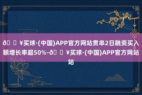 🔥买球·(中国)APP官方网站贯串2日融资买入额增长率超50%-🔥买球·(中国)APP官方网站