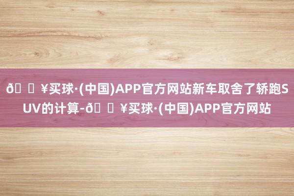 🔥买球·(中国)APP官方网站新车取舍了轿跑SUV的计算-🔥买球·(中国)APP官方网站