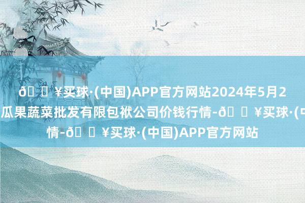 🔥买球·(中国)APP官方网站2024年5月2日庆阳市西峰西郊瓜果蔬菜批发有限包袱公司价钱行情-🔥买球·(中国)APP官方网站