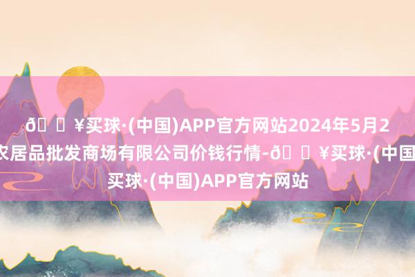 🔥买球·(中国)APP官方网站2024年5月2日广西新柳邕农居品批发商场有限公司价钱行情-🔥买球·(中国)APP官方网站