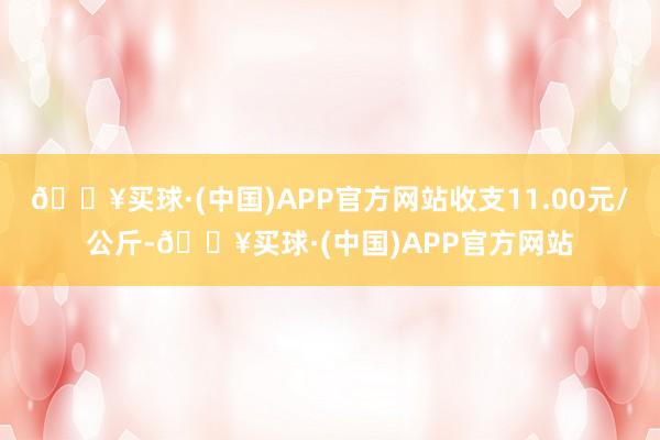 🔥买球·(中国)APP官方网站收支11.00元/公斤-🔥买球·(中国)APP官方网站