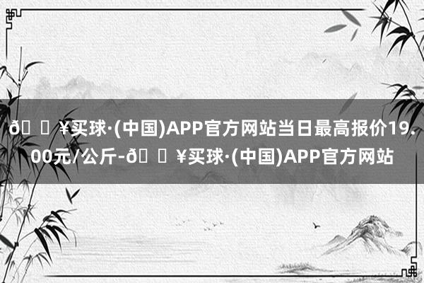 🔥买球·(中国)APP官方网站当日最高报价19.00元/公斤-🔥买球·(中国)APP官方网站