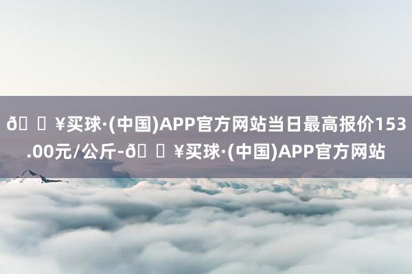 🔥买球·(中国)APP官方网站当日最高报价153.00元/公斤-🔥买球·(中国)APP官方网站