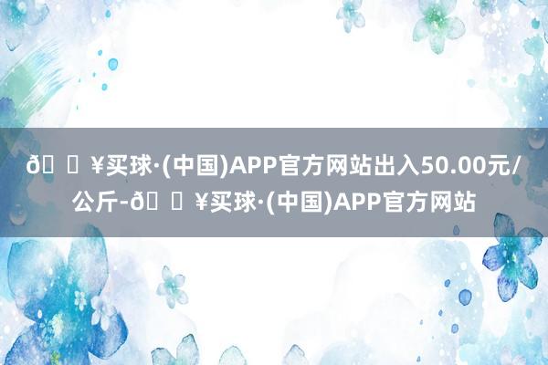 🔥买球·(中国)APP官方网站出入50.00元/公斤-🔥买球·(中国)APP官方网站