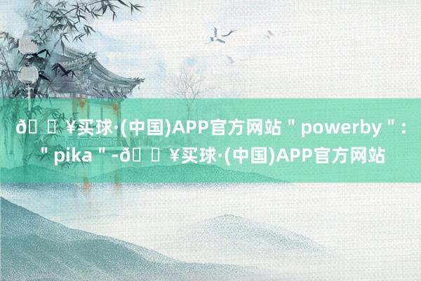 🔥买球·(中国)APP官方网站＂powerby＂:＂pika＂-🔥买球·(中国)APP官方网站