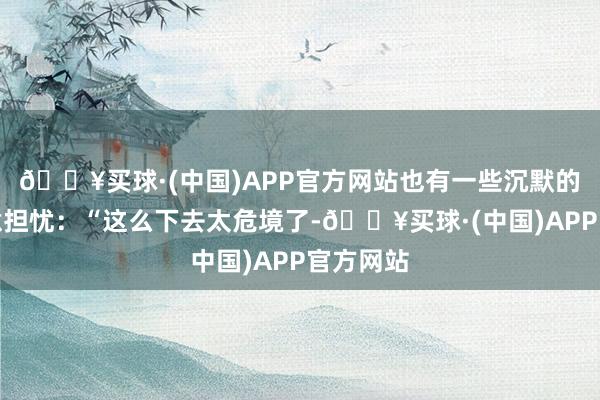 🔥买球·(中国)APP官方网站也有一些沉默的网友示意担忧：“这么下去太危境了-🔥买球·(中国)APP官方网站