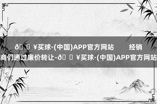 🔥买球·(中国)APP官方网站        经销商们通过廉价转让-🔥买球·(中国)APP官方网站