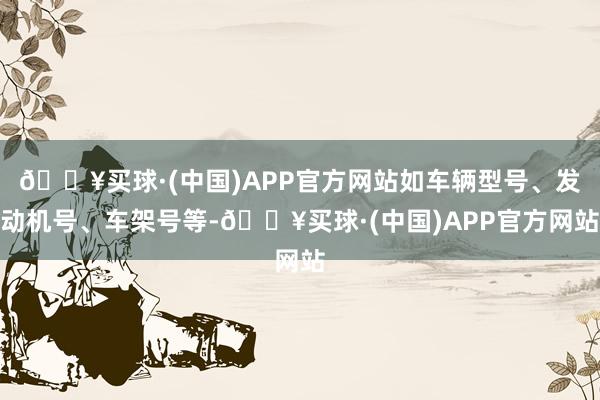 🔥买球·(中国)APP官方网站如车辆型号、发动机号、车架号等-🔥买球·(中国)APP官方网站