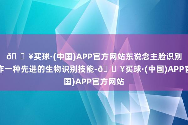 🔥买球·(中国)APP官方网站东说念主脸识别技能算作一种先进的生物识别技能-🔥买球·(中国)APP官方网站