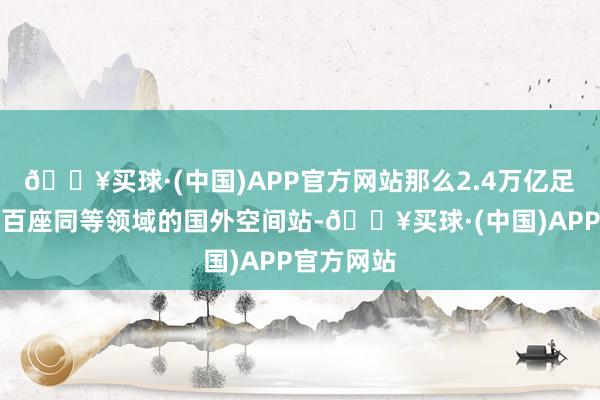 🔥买球·(中国)APP官方网站那么2.4万亿足以建造上百座同等领域的国外空间站-🔥买球·(中国)APP官方网站