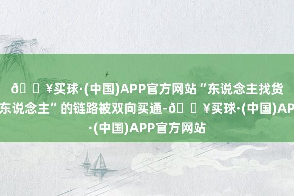 🔥买球·(中国)APP官方网站“东说念主找货”和“货找东说念主”的链路被双向买通-🔥买球·(中国)APP官方网站