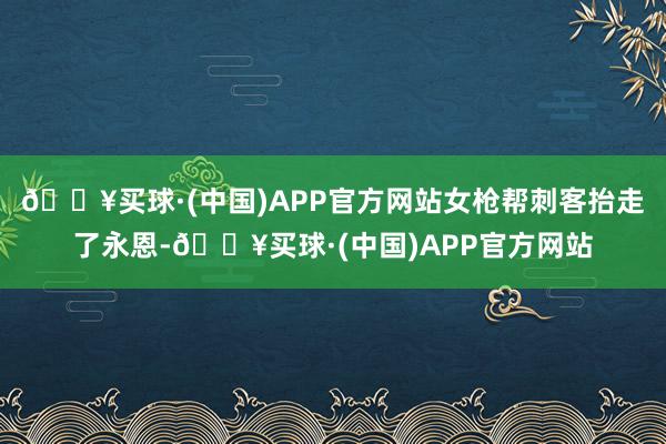 🔥买球·(中国)APP官方网站女枪帮刺客抬走了永恩-🔥买球·(中国)APP官方网站