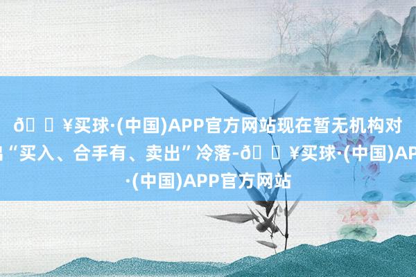 🔥买球·(中国)APP官方网站现在暂无机构对该股作念出“买入、合手有、卖出”冷落-🔥买球·(中国)APP官方网站