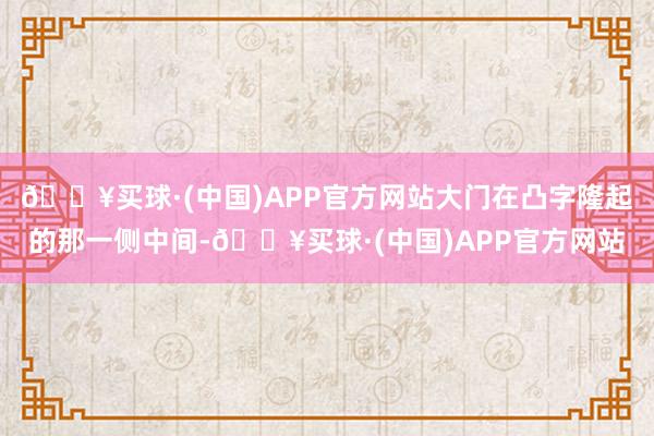 🔥买球·(中国)APP官方网站大门在凸字隆起的那一侧中间-🔥买球·(中国)APP官方网站