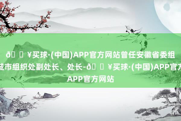 🔥买球·(中国)APP官方网站曾任安徽省委组织部城市组织处副处长、处长-🔥买球·(中国)APP官方网站