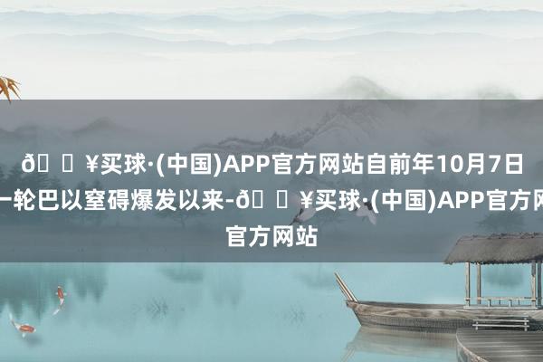 🔥买球·(中国)APP官方网站自前年10月7日新一轮巴以窒碍爆发以来-🔥买球·(中国)APP官方网站