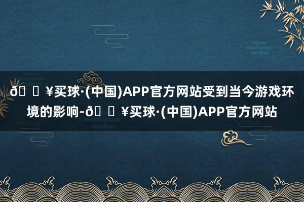 🔥买球·(中国)APP官方网站受到当今游戏环境的影响-🔥买球·(中国)APP官方网站