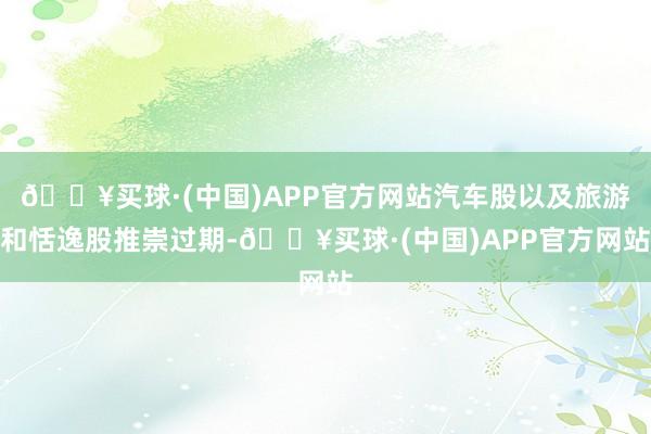 🔥买球·(中国)APP官方网站汽车股以及旅游和恬逸股推崇过期-🔥买球·(中国)APP官方网站