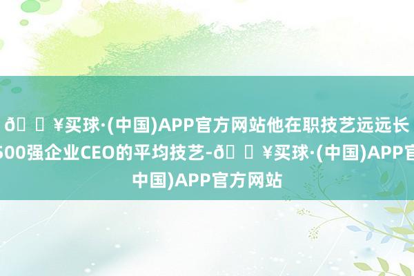 🔥买球·(中国)APP官方网站他在职技艺远远长于钞票500强企业CEO的平均技艺-🔥买球·(中国)APP官方网站