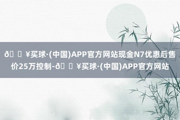 🔥买球·(中国)APP官方网站现金N7优惠后售价25万控制-🔥买球·(中国)APP官方网站