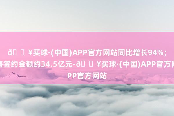 🔥买球·(中国)APP官方网站同比增长94%；销售签约金额约34.5亿元-🔥买球·(中国)APP官方网站