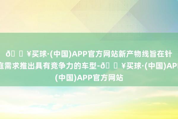 🔥买球·(中国)APP官方网站新产物线旨在针对不同家庭需求推出具有竞争力的车型-🔥买球·(中国)APP官方网站