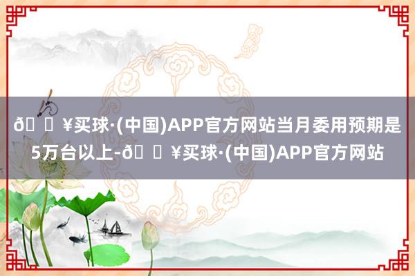 🔥买球·(中国)APP官方网站当月委用预期是5万台以上-🔥买球·(中国)APP官方网站