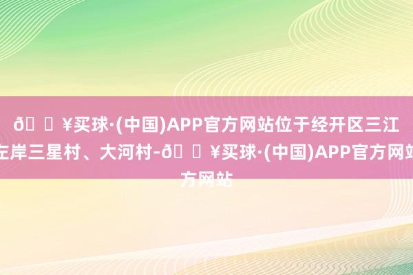 🔥买球·(中国)APP官方网站位于经开区三江左岸三星村、大河村-🔥买球·(中国)APP官方网站