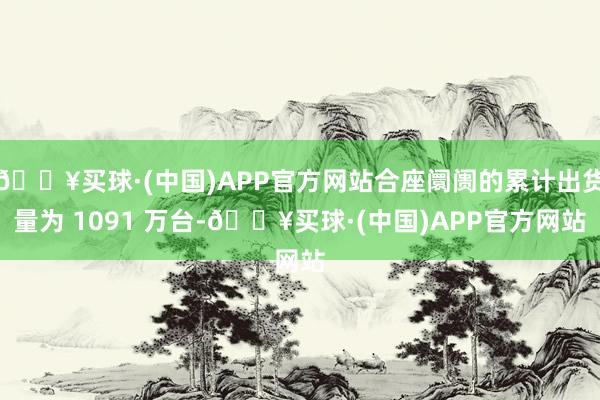 🔥买球·(中国)APP官方网站合座阛阓的累计出货量为 1091 万台-🔥买球·(中国)APP官方网站