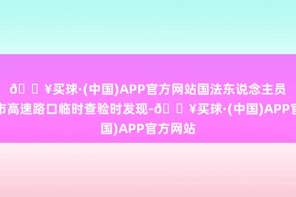 🔥买球·(中国)APP官方网站国法东说念主员在康定市高速路口临时查验时发现-🔥买球·(中国)APP官方网站