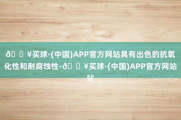 🔥买球·(中国)APP官方网站具有出色的抗氧化性和耐腐蚀性-🔥买球·(中国)APP官方网站