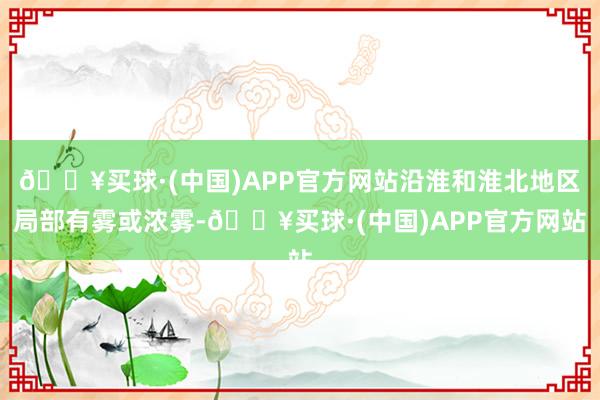 🔥买球·(中国)APP官方网站沿淮和淮北地区局部有雾或浓雾-🔥买球·(中国)APP官方网站