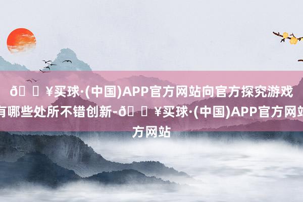 🔥买球·(中国)APP官方网站向官方探究游戏有哪些处所不错创新-🔥买球·(中国)APP官方网站