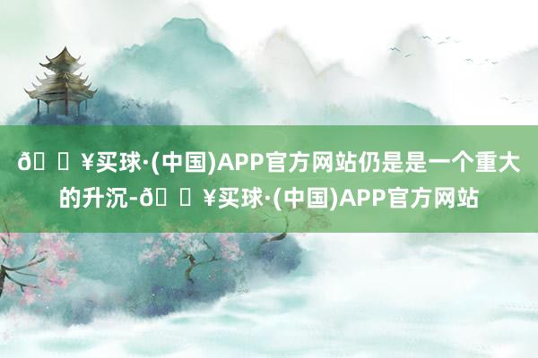 🔥买球·(中国)APP官方网站仍是是一个重大的升沉-🔥买球·(中国)APP官方网站