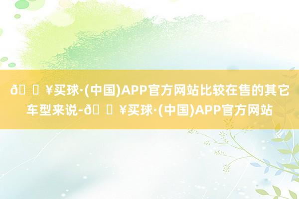 🔥买球·(中国)APP官方网站比较在售的其它车型来说-🔥买球·(中国)APP官方网站