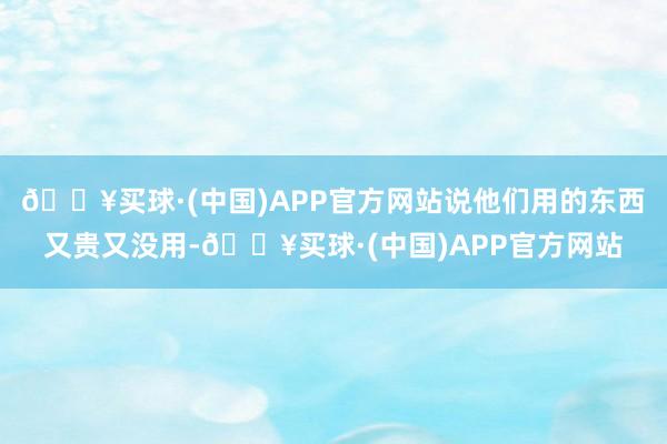 🔥买球·(中国)APP官方网站说他们用的东西又贵又没用-🔥买球·(中国)APP官方网站