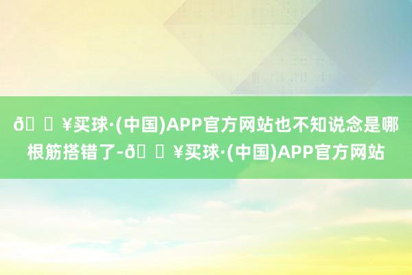 🔥买球·(中国)APP官方网站也不知说念是哪根筋搭错了-🔥买球·(中国)APP官方网站