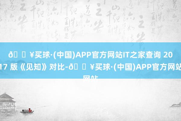 🔥买球·(中国)APP官方网站IT之家查询 2017 版《见知》对比-🔥买球·(中国)APP官方网站