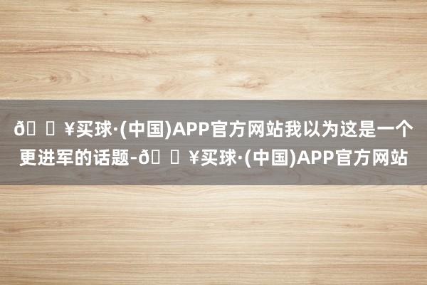 🔥买球·(中国)APP官方网站我以为这是一个更进军的话题-🔥买球·(中国)APP官方网站