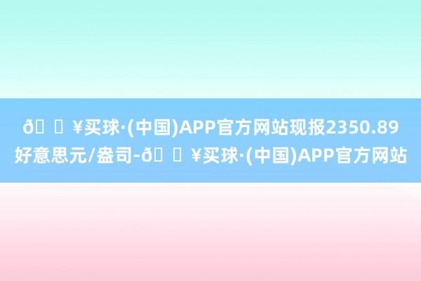 🔥买球·(中国)APP官方网站现报2350.89好意思元/盎司-🔥买球·(中国)APP官方网站