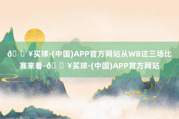 🔥买球·(中国)APP官方网站从WB这三场比赛来看-🔥买球·(中国)APP官方网站