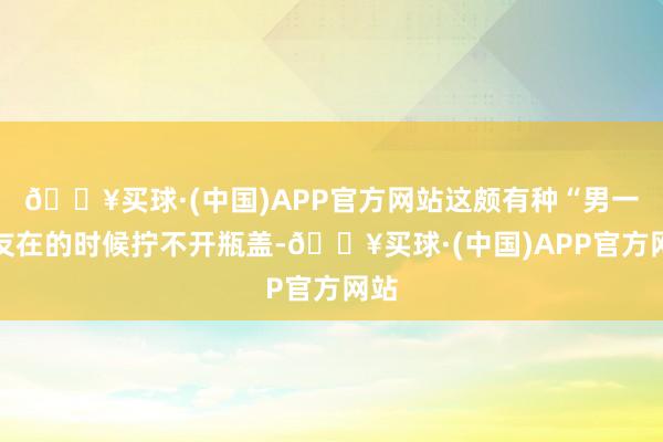 🔥买球·(中国)APP官方网站这颇有种“男一又友在的时候拧不开瓶盖-🔥买球·(中国)APP官方网站