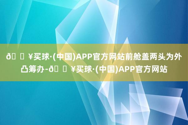 🔥买球·(中国)APP官方网站前舱盖两头为外凸筹办-🔥买球·(中国)APP官方网站