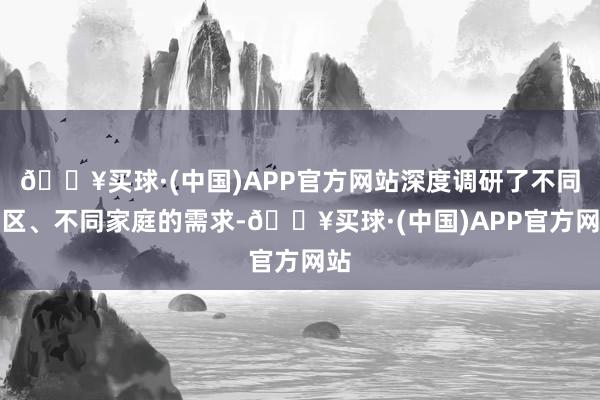 🔥买球·(中国)APP官方网站深度调研了不同地区、不同家庭的需求-🔥买球·(中国)APP官方网站