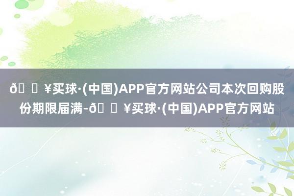 🔥买球·(中国)APP官方网站公司本次回购股份期限届满-🔥买球·(中国)APP官方网站