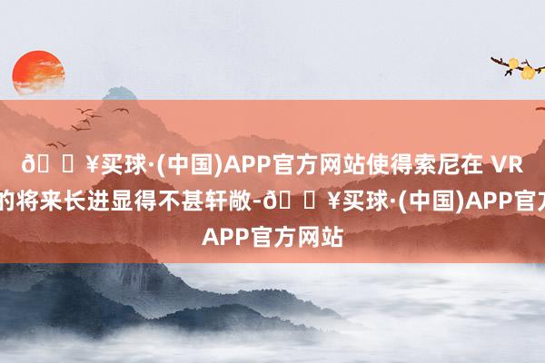 🔥买球·(中国)APP官方网站使得索尼在 VR 规模的将来长进显得不甚轩敞-🔥买球·(中国)APP官方网站