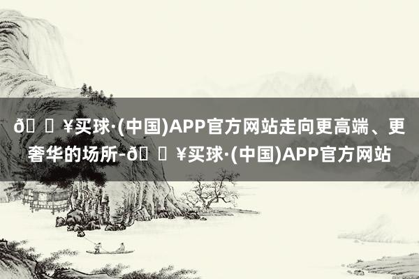 🔥买球·(中国)APP官方网站走向更高端、更奢华的场所-🔥买球·(中国)APP官方网站