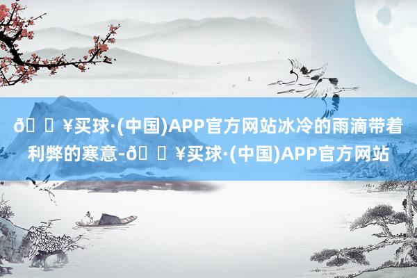 🔥买球·(中国)APP官方网站冰冷的雨滴带着利弊的寒意-🔥买球·(中国)APP官方网站