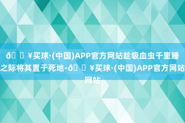 🔥买球·(中国)APP官方网站趁吸血虫千里睡之际将其置于死地-🔥买球·(中国)APP官方网站