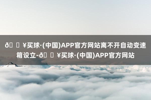 🔥买球·(中国)APP官方网站离不开自动变速箱设立-🔥买球·(中国)APP官方网站